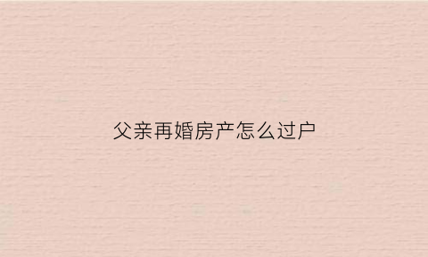 父亲再婚房产怎么过户(父亲再婚房子怎么继承)