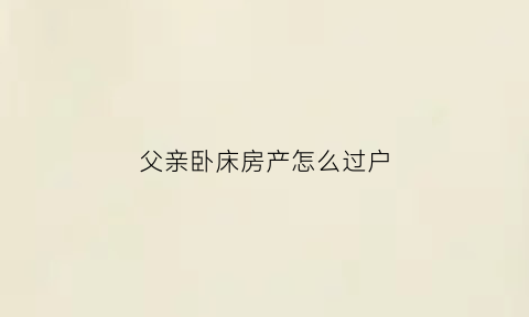 父亲卧床房产怎么过户(老人卧床房产怎么过户给子女)