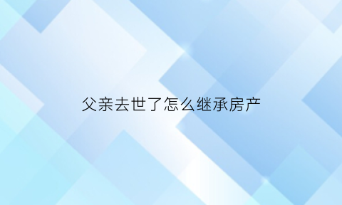 父亲去世了怎么继承房产(父亲去逝房产怎样继承划算)