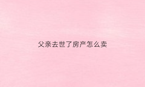 父亲去世了房产怎么卖(父亲过世房子怎么卖)