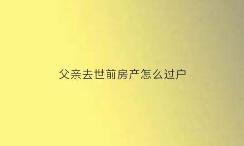 父亲去世前房产怎么过户(父亲过世了房子怎么过户)