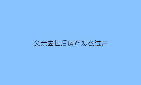 父亲去世后房产怎么过户(父亲过世房子怎么过户)