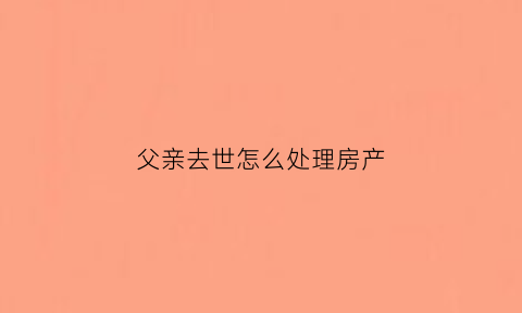 父亲去世怎么处理房产(父亲去逝后房产怎么办)