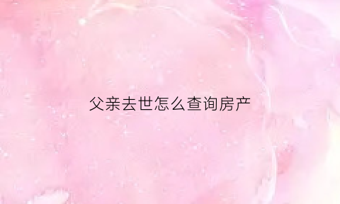 父亲去世怎么查询房产(怎么查父亲的房产)