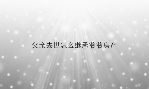 父亲去世怎么继承爷爷房产(父亲过世怎么继承房产)