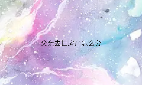 父亲去世房产怎么分(父亲过世房产如何分割)
