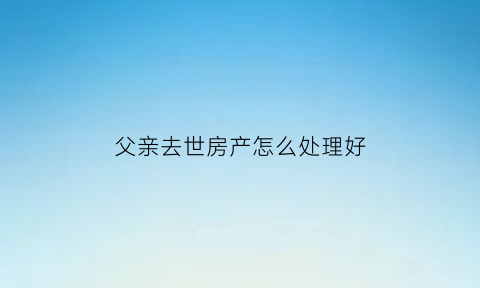父亲去世房产怎么处理好(父亲去逝房产怎样继承划算)