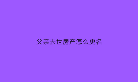 父亲去世房产怎么更名(父亲过世后房产如何改为母亲名下)