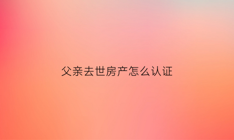 父亲去世房产怎么认证(父亲死亡房产公证需要什么手续)