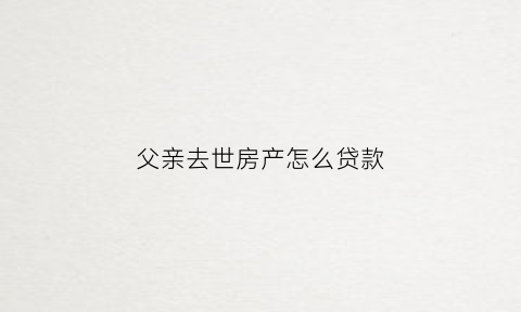 父亲去世房产怎么贷款(父亲死后房贷由谁承担)