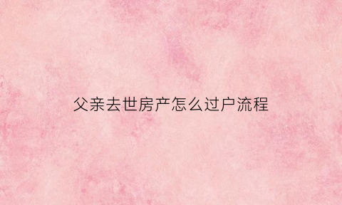 父亲去世房产怎么过户流程(父亲过世房子怎么过户手续)