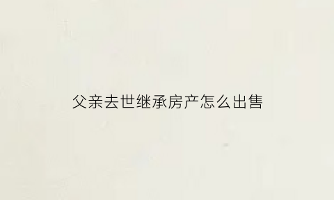 父亲去世继承房产怎么出售(父亲过世如何继承房产)