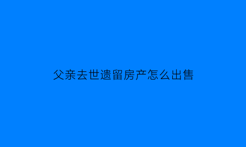 父亲去世遗留房产怎么出售(父亲已故房产怎样分配)