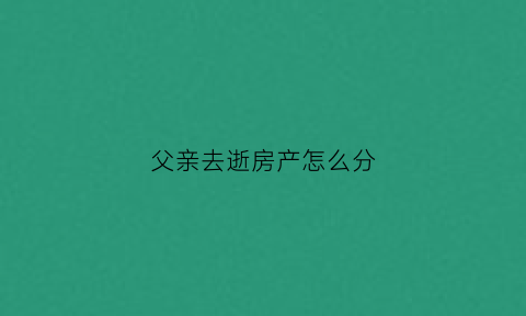 父亲去逝房产怎么分(父亲已故房产怎样分配)