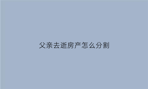 父亲去逝房产怎么分割(父亲去逝后房产怎么办)