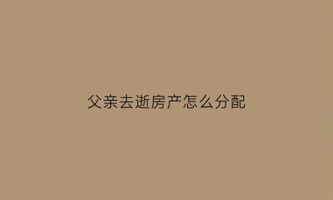 父亲去逝房产怎么分配(父亲去逝后房产怎么办)