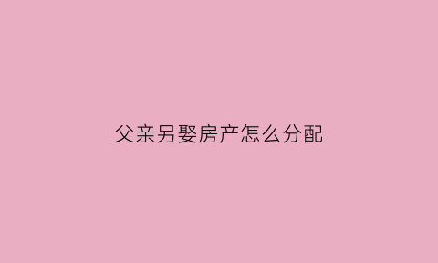 父亲另娶房产怎么分配(父亲娶儿媳妇房产)