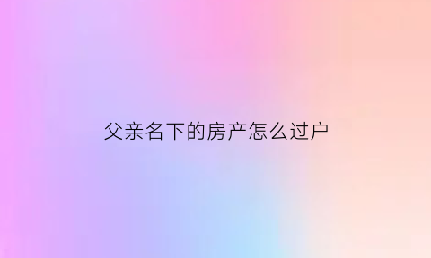 父亲名下的房产怎么过户(父亲名下房产怎么转给儿子名下)