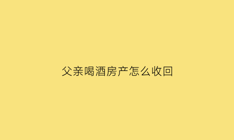 父亲喝酒房产怎么收回(父亲喝酒了怎么办)