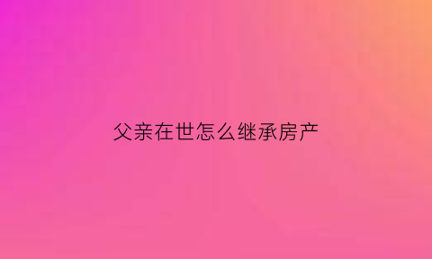 父亲在世怎么继承房产(父亲过世如何继承房产)