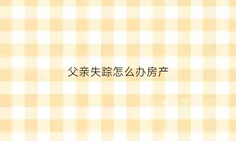 父亲失踪怎么办房产(父亲失踪怎样向派出所报案)