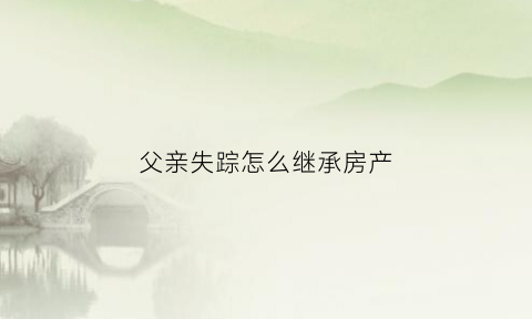 父亲失踪怎么继承房产(父亲失踪怎么继承房产呢)