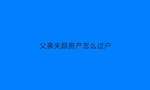 父亲失踪房产怎么过户(父亲失踪子女如何继承财产)