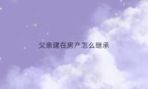 父亲建在房产怎么继承(父亲建在房产怎么继承给子女)