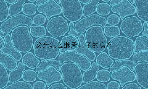 父亲怎么继承儿子的房产(父亲继承儿子遗产的手续)
