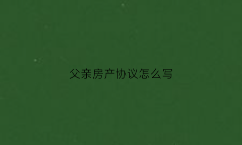 父亲房产协议怎么写(父母房产的协议书签字了就有效吗)