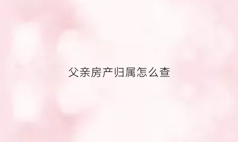 父亲房产归属怎么查(如果查询父亲的房产是否公证)