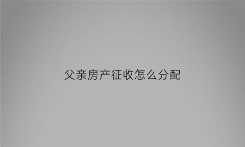 父亲房产征收怎么分配(父亲的房产子女怎样继承)