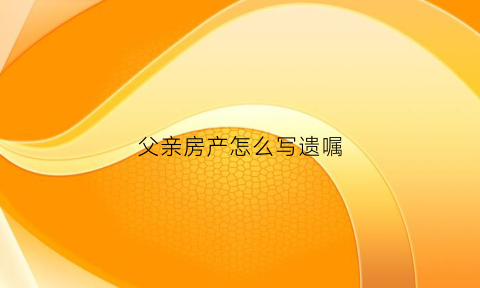 父亲房产怎么写遗嘱(父亲写遗嘱继承房子给儿子怎么写)