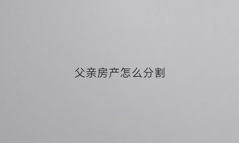 父亲房产怎么分割(父亲的房产谁继承)