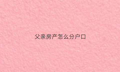 父亲房产怎么分户口(父亲房产怎么分户口的)