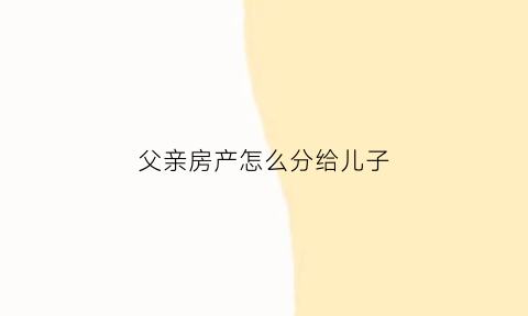 父亲房产怎么分给儿子(父亲的房子给儿子需要什么手续)