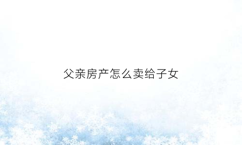 父亲房产怎么卖给子女(父亲房产怎么卖给子女呢)