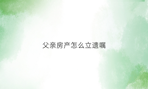 父亲房产怎么立遗嘱(父亲房产立遗嘱样板)