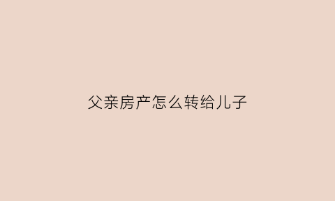 父亲房产怎么转给儿子(父亲房产转给儿子需要纳税吗)