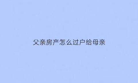 父亲房产怎么过户给母亲(父亲的房子怎么过户到我名下最合适)