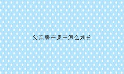 父亲房产遗产怎么划分(关于父亲的房产如何分配)