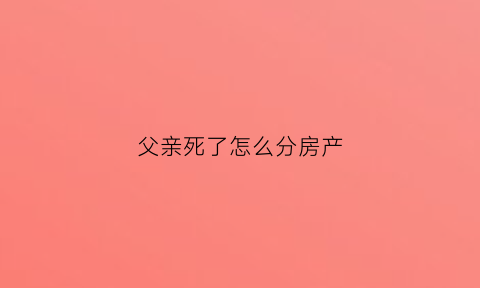父亲死了怎么分房产(父亲离世房产怎么分)