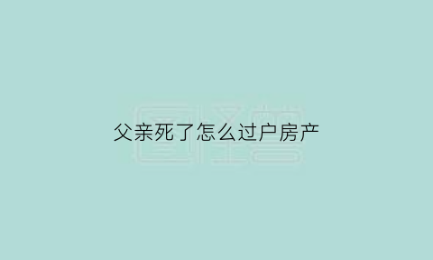 父亲死了怎么过户房产(父亲过世怎么过户房产)