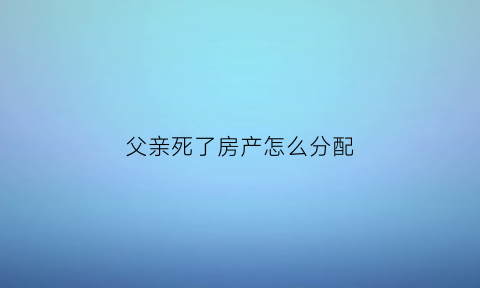 父亲死了房产怎么分配(父亲死了房产继承顺序)
