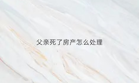 父亲死了房产怎么处理(如果父亲死了房子归谁)