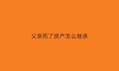 父亲死了房产怎么继承(父亲死亡后房子遗产继承)