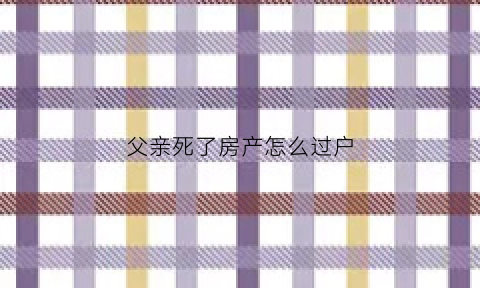 父亲死了房产怎么过户(父亲过世房子怎么过户)