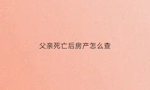 父亲死亡后房产怎么查(父亲过世怎么查资产)