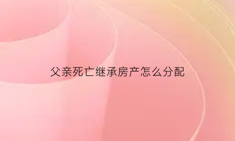父亲死亡继承房产怎么分配(父亲死亡房屋继承)