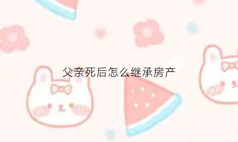 父亲死后怎么继承房产(父亲死后房屋继承顺序)